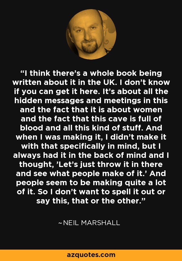 I think there's a whole book being written about it in the UK. I don't know if you can get it here. It's about all the hidden messages and meetings in this and the fact that it is about women and the fact that this cave is full of blood and all this kind of stuff. And when I was making it, I didn't make it with that specifically in mind, but I always had it in the back of mind and I thought, 'Let's just throw it in there and see what people make of it.' And people seem to be making quite a lot of it. So I don't want to spell it out or say this, that or the other. - Neil Marshall