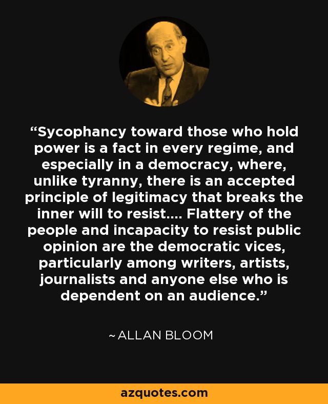 Sycophancy toward those who hold power is a fact in every regime, and especially in a democracy, where, unlike tyranny, there is an accepted principle of legitimacy that breaks the inner will to resist.... Flattery of the people and incapacity to resist public opinion are the democratic vices, particularly among writers, artists, journalists and anyone else who is dependent on an audience. - Allan Bloom