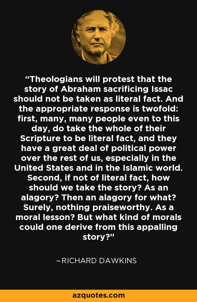Theologians will protest that the story of Abraham sacrificing Issac should not be taken as literal fact. And the appropriate response is twofold: first, many, many people even to this day, do take the whole of their Scripture to be literal fact, and they have a great deal of political power over the rest of us, especially in the United States and in the Islamic world. Second, if not of literal fact, how should we take the story? As an alagory? Then an alagory for what? Surely, nothing praiseworthy. As a moral lesson? But what kind of morals could one derive from this appalling story? - Richard Dawkins