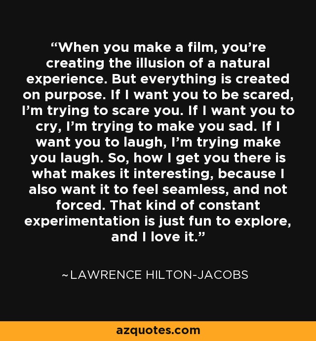 When you make a film, you're creating the illusion of a natural experience. But everything is created on purpose. If I want you to be scared, I'm trying to scare you. If I want you to cry, I'm trying to make you sad. If I want you to laugh, I'm trying make you laugh. So, how I get you there is what makes it interesting, because I also want it to feel seamless, and not forced. That kind of constant experimentation is just fun to explore, and I love it. - Lawrence Hilton-Jacobs