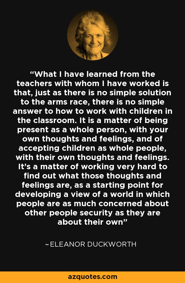 What I have learned from the teachers with whom I have worked is that, just as there is no simple solution to the arms race, there is no simple answer to how to work with children in the classroom. It is a matter of being present as a whole person, with your own thoughts and feelings, and of accepting children as whole people, with their own thoughts and feelings. It's a matter of working very hard to find out what those thoughts and feelings are, as a starting point for developing a view of a world in which people are as much concerned about other people security as they are about their own - Eleanor Duckworth