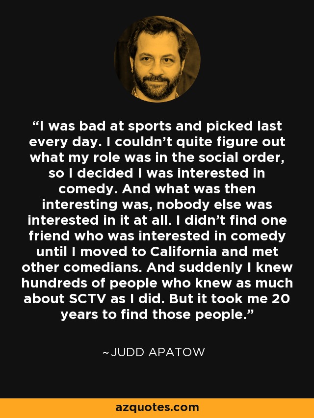 I was bad at sports and picked last every day. I couldn't quite figure out what my role was in the social order, so I decided I was interested in comedy. And what was then interesting was, nobody else was interested in it at all. I didn't find one friend who was interested in comedy until I moved to California and met other comedians. And suddenly I knew hundreds of people who knew as much about SCTV as I did. But it took me 20 years to find those people. - Judd Apatow