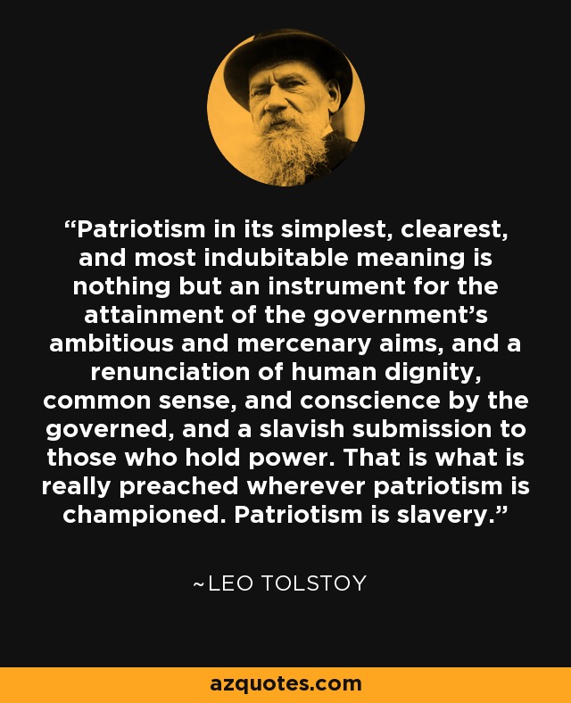 Patriotism in its simplest, clearest, and most indubitable meaning is nothing but an instrument for the attainment of the government's ambitious and mercenary aims, and a renunciation of human dignity, common sense, and conscience by the governed, and a slavish submission to those who hold power. That is what is really preached wherever patriotism is championed. Patriotism is slavery. - Leo Tolstoy