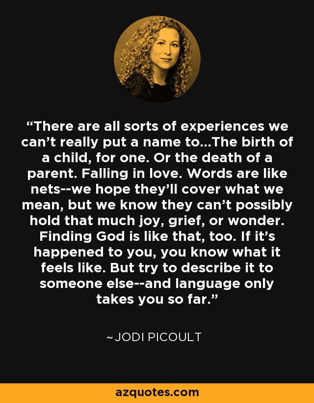 There are all sorts of experiences we can't really put a name to...The birth of a child, for one. Or the death of a parent. Falling in love. Words are like nets--we hope they'll cover what we mean, but we know they can't possibly hold that much joy, grief, or wonder. Finding God is like that, too. If it's happened to you, you know what it feels like. But try to describe it to someone else--and language only takes you so far. - Jodi Picoult