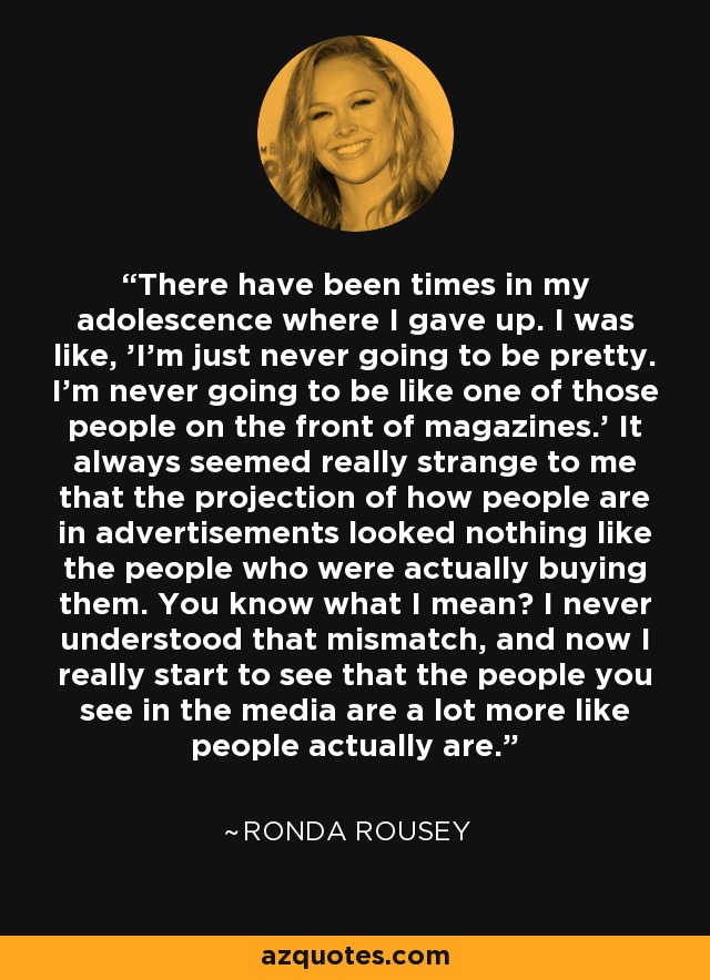There have been times in my adolescence where I gave up. I was like, 'I'm just never going to be pretty. I'm never going to be like one of those people on the front of magazines.' It always seemed really strange to me that the projection of how people are in advertisements looked nothing like the people who were actually buying them. You know what I mean? I never understood that mismatch, and now I really start to see that the people you see in the media are a lot more like people actually are. - Ronda Rousey