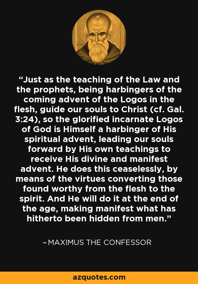 Just as the teaching of the Law and the prophets, being harbingers of the coming advent of the Logos in the flesh, guide our souls to Christ (cf. Gal. 3:24), so the glorified incarnate Logos of God is Himself a harbinger of His spiritual advent, leading our souls forward by His own teachings to receive His divine and manifest advent. He does this ceaselessly, by means of the virtues converting those found worthy from the flesh to the spirit. And He will do it at the end of the age, making manifest what has hitherto been hidden from men. - Maximus the Confessor