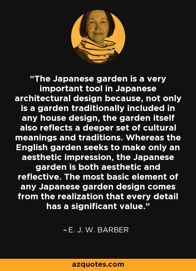 The Japanese garden is a very important tool in Japanese architectural design because, not only is a garden traditionally included in any house design, the garden itself also reflects a deeper set of cultural meanings and traditions. Whereas the English garden seeks to make only an aesthetic impression, the Japanese garden is both aesthetic and reflective. The most basic element of any Japanese garden design comes from the realization that every detail has a significant value. - E. J. W. Barber