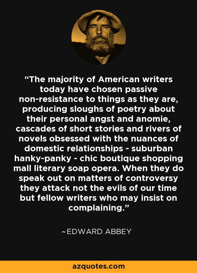 The majority of American writers today have chosen passive non-resistance to things as they are, producing sloughs of poetry about their personal angst and anomie, cascades of short stories and rivers of novels obsessed with the nuances of domestic relationships - suburban hanky-panky - chic boutique shopping mall literary soap opera. When they do speak out on matters of controversy they attack not the evils of our time but fellow writers who may insist on complaining. - Edward Abbey