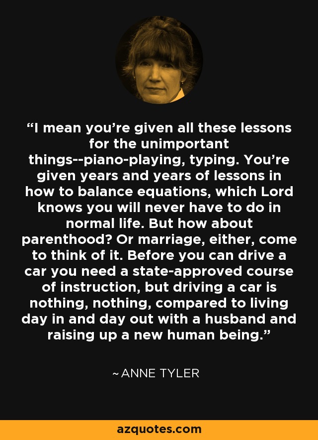 I mean you're given all these lessons for the unimportant things--piano-playing, typing. You're given years and years of lessons in how to balance equations, which Lord knows you will never have to do in normal life. But how about parenthood? Or marriage, either, come to think of it. Before you can drive a car you need a state-approved course of instruction, but driving a car is nothing, nothing, compared to living day in and day out with a husband and raising up a new human being. - Anne Tyler