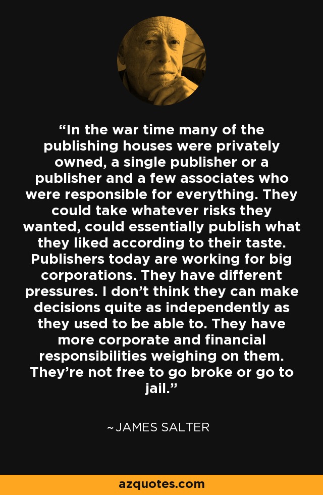 In the war time many of the publishing houses were privately owned, a single publisher or a publisher and a few associates who were responsible for everything. They could take whatever risks they wanted, could essentially publish what they liked according to their taste. Publishers today are working for big corporations. They have different pressures. I don't think they can make decisions quite as independently as they used to be able to. They have more corporate and financial responsibilities weighing on them. They're not free to go broke or go to jail. - James Salter