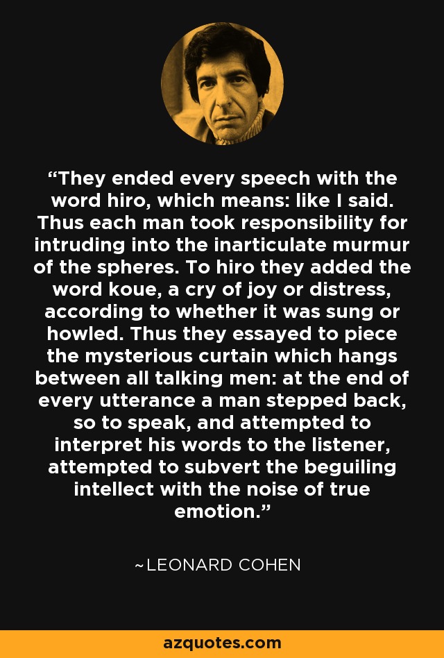 They ended every speech with the word hiro, which means: like I said. Thus each man took responsibility for intruding into the inarticulate murmur of the spheres. To hiro they added the word koue, a cry of joy or distress, according to whether it was sung or howled. Thus they essayed to piece the mysterious curtain which hangs between all talking men: at the end of every utterance a man stepped back, so to speak, and attempted to interpret his words to the listener, attempted to subvert the beguiling intellect with the noise of true emotion. - Leonard Cohen