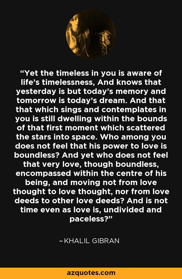 Yet the timeless in you is aware of life's timelessness, And knows that yesterday is but today's memory and tomorrow is today's dream. And that that which sings and contemplates in you is still dwelling within the bounds of that first moment which scattered the stars into space. Who among you does not feel that his power to love is boundless? And yet who does not feel that very love, though boundless, encompassed within the centre of his being, and moving not from love thought to love thought, nor from love deeds to other love deeds? And is not time even as love is, undivided and paceless? - Khalil Gibran