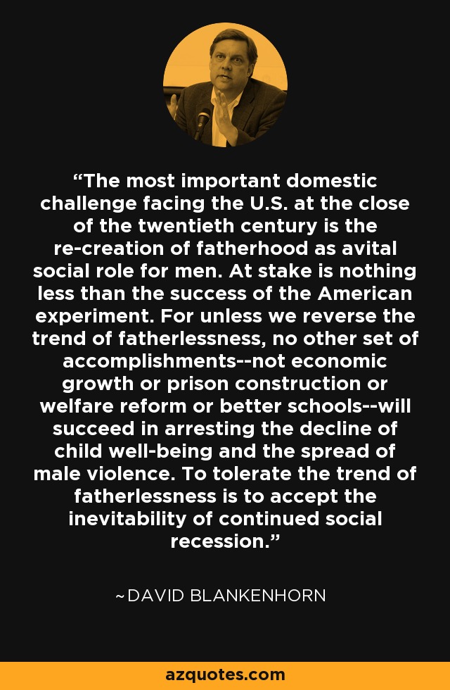 The most important domestic challenge facing the U.S. at the close of the twentieth century is the re-creation of fatherhood as avital social role for men. At stake is nothing less than the success of the American experiment. For unless we reverse the trend of fatherlessness, no other set of accomplishments--not economic growth or prison construction or welfare reform or better schools--will succeed in arresting the decline of child well-being and the spread of male violence. To tolerate the trend of fatherlessness is to accept the inevitability of continued social recession. - David Blankenhorn