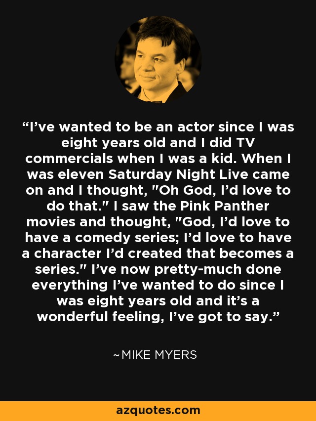 I've wanted to be an actor since I was eight years old and I did TV commercials when I was a kid. When I was eleven Saturday Night Live came on and I thought, 