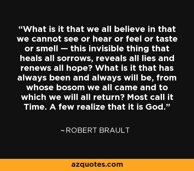 What is it that we all believe in that we cannot see or hear or feel or taste or smell — this invisible thing that heals all sorrows, reveals all lies and renews all hope? What is it that has always been and always will be, from whose bosom we all came and to which we will all return? Most call it Time. A few realize that it is God. - Robert Brault