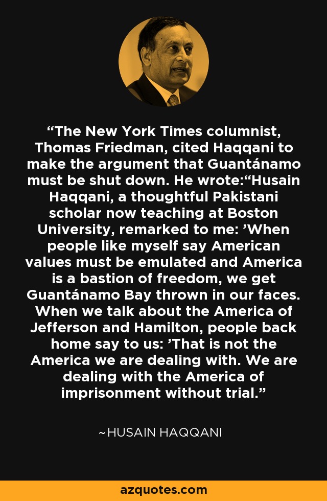 The New York Times columnist, Thomas Friedman, cited Haqqani to make the argument that Guantánamo must be shut down. He wrote:“Husain Haqqani, a thoughtful Pakistani scholar now teaching at Boston University, remarked to me: 'When people like myself say American values must be emulated and America is a bastion of freedom, we get Guantánamo Bay thrown in our faces. When we talk about the America of Jefferson and Hamilton, people back home say to us: 'That is not the America we are dealing with. We are dealing with the America of imprisonment without trial.' - Husain Haqqani