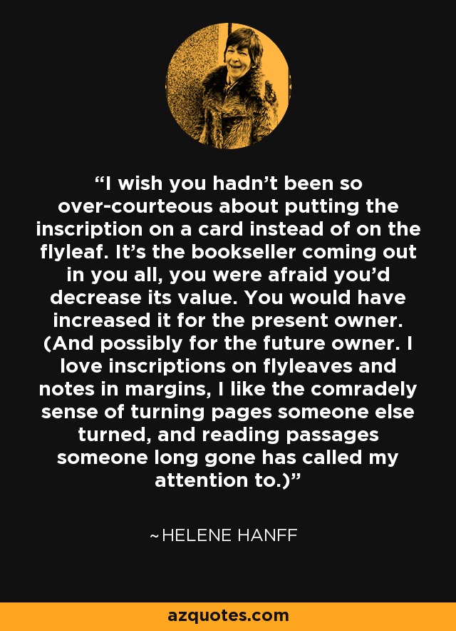 I wish you hadn't been so over-courteous about putting the inscription on a card instead of on the flyleaf. It's the bookseller coming out in you all, you were afraid you'd decrease its value. You would have increased it for the present owner. (And possibly for the future owner. I love inscriptions on flyleaves and notes in margins, I like the comradely sense of turning pages someone else turned, and reading passages someone long gone has called my attention to.) - Helene Hanff