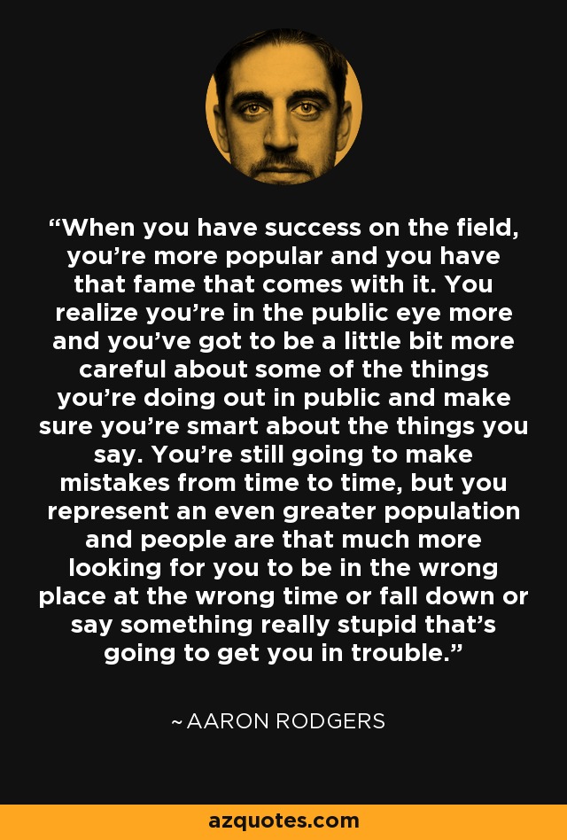 When you have success on the field, you're more popular and you have that fame that comes with it. You realize you're in the public eye more and you've got to be a little bit more careful about some of the things you're doing out in public and make sure you're smart about the things you say. You're still going to make mistakes from time to time, but you represent an even greater population and people are that much more looking for you to be in the wrong place at the wrong time or fall down or say something really stupid that's going to get you in trouble. - Aaron Rodgers