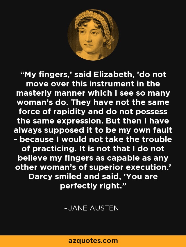 'My fingers,' said Elizabeth, 'do not move over this instrument in the masterly manner which I see so many woman's do. They have not the same force of rapidity and do not possess the same expression. But then I have always supposed it to be my own fault - because I would not take the trouble of practicing. It is not that I do not believe my fingers as capable as any other woman's of superior execution.' Darcy smiled and said, 'You are perfectly right.' - Jane Austen