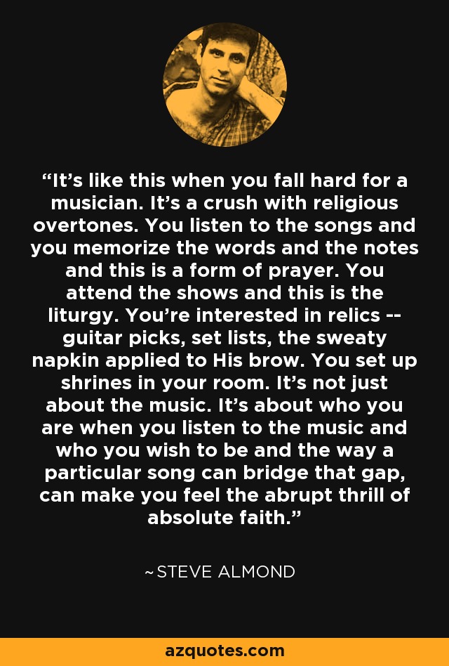 It's like this when you fall hard for a musician. It's a crush with religious overtones. You listen to the songs and you memorize the words and the notes and this is a form of prayer. You attend the shows and this is the liturgy. You're interested in relics -- guitar picks, set lists, the sweaty napkin applied to His brow. You set up shrines in your room. It's not just about the music. It's about who you are when you listen to the music and who you wish to be and the way a particular song can bridge that gap, can make you feel the abrupt thrill of absolute faith. - Steve Almond