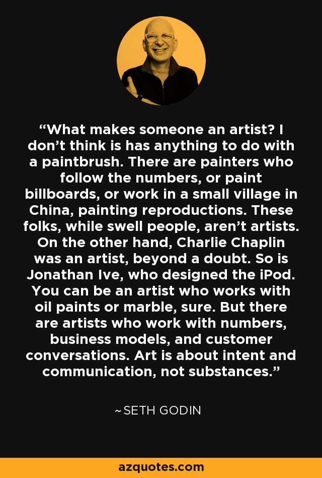 What makes someone an artist? I don't think is has anything to do with a paintbrush. There are painters who follow the numbers, or paint billboards, or work in a small village in China, painting reproductions. These folks, while swell people, aren't artists. On the other hand, Charlie Chaplin was an artist, beyond a doubt. So is Jonathan Ive, who designed the iPod. You can be an artist who works with oil paints or marble, sure. But there are artists who work with numbers, business models, and customer conversations. Art is about intent and communication, not substances. - Seth Godin