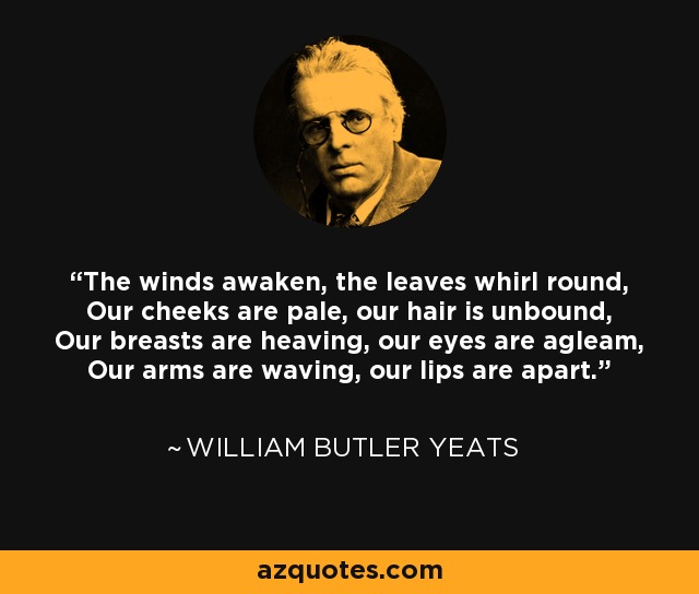 The winds awaken, the leaves whirl round, Our cheeks are pale, our hair is unbound, Our breasts are heaving, our eyes are agleam, Our arms are waving, our lips are apart. - William Butler Yeats