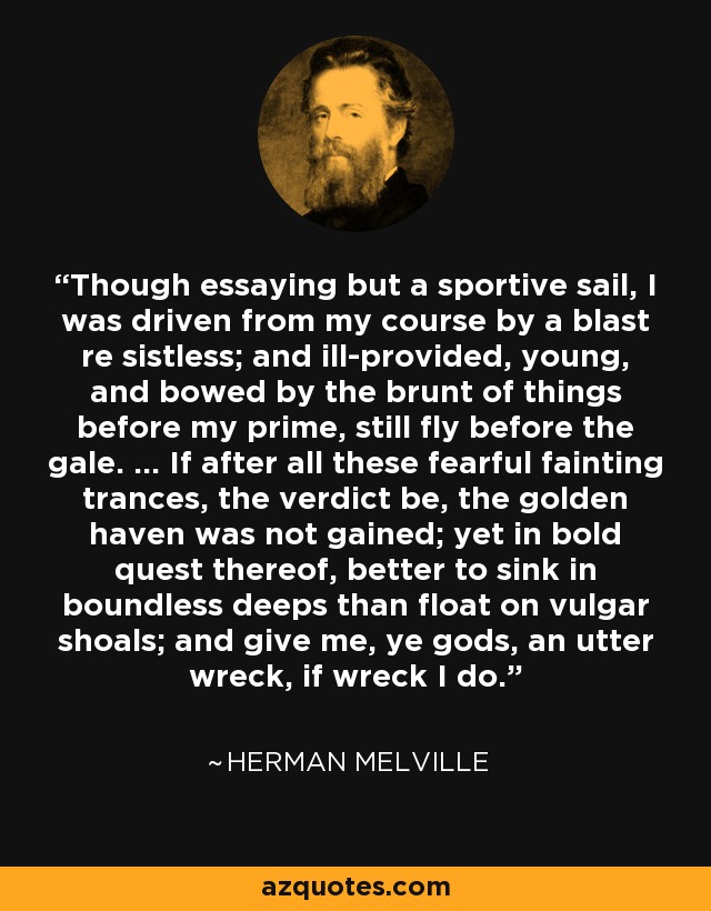 Though essaying but a sportive sail, I was driven from my course by a blast re sistless; and ill-provided, young, and bowed by the brunt of things before my prime, still fly before the gale. ... If after all these fearful fainting trances, the verdict be, the golden haven was not gained; yet in bold quest thereof, better to sink in boundless deeps than float on vulgar shoals; and give me, ye gods, an utter wreck, if wreck I do. - Herman Melville