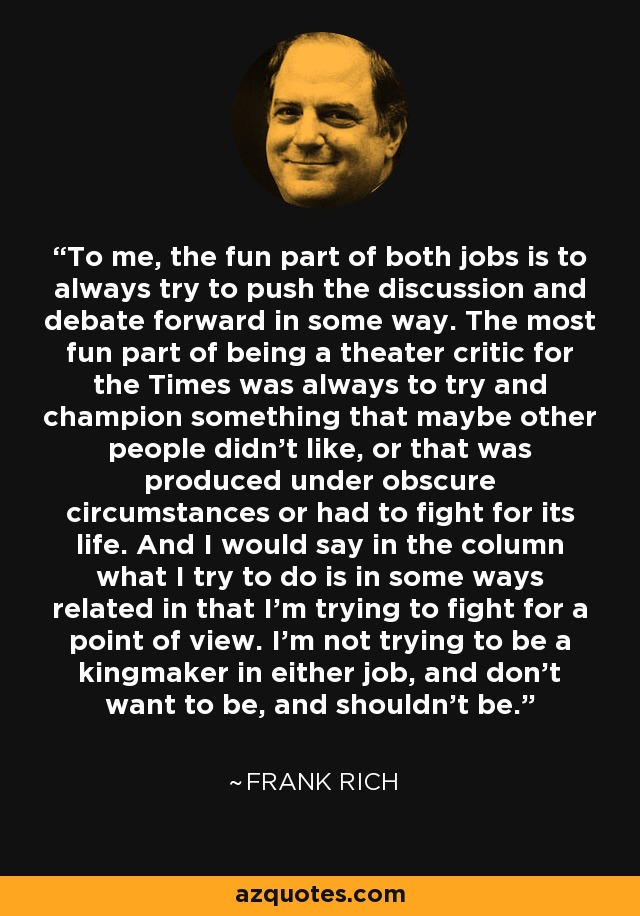 To me, the fun part of both jobs is to always try to push the discussion and debate forward in some way. The most fun part of being a theater critic for the Times was always to try and champion something that maybe other people didn't like, or that was produced under obscure circumstances or had to fight for its life. And I would say in the column what I try to do is in some ways related in that I'm trying to fight for a point of view. I'm not trying to be a kingmaker in either job, and don't want to be, and shouldn't be. - Frank Rich