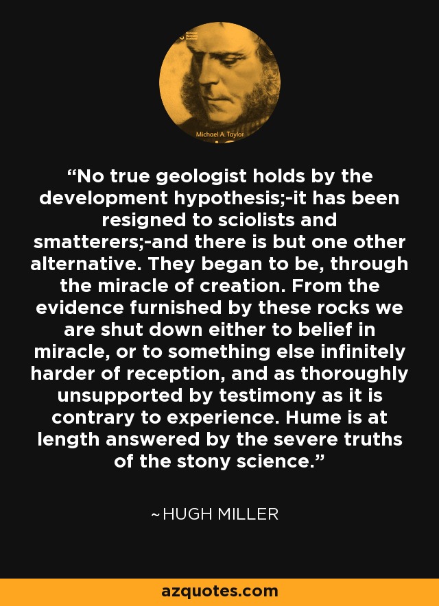 No true geologist holds by the development hypothesis;-it has been resigned to sciolists and smatterers;-and there is but one other alternative. They began to be, through the miracle of creation. From the evidence furnished by these rocks we are shut down either to belief in miracle, or to something else infinitely harder of reception, and as thoroughly unsupported by testimony as it is contrary to experience. Hume is at length answered by the severe truths of the stony science. - Hugh Miller