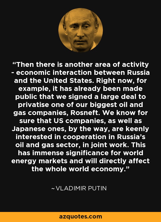 Then there is another area of activity - economic interaction between Russia and the United States. Right now, for example, it has already been made public that we signed a large deal to privatise one of our biggest oil and gas companies, Rosneft. We know for sure that US companies, as well as Japanese ones, by the way, are keenly interested in cooperation in Russia's oil and gas sector, in joint work. This has immense significance for world energy markets and will directly affect the whole world economy. - Vladimir Putin