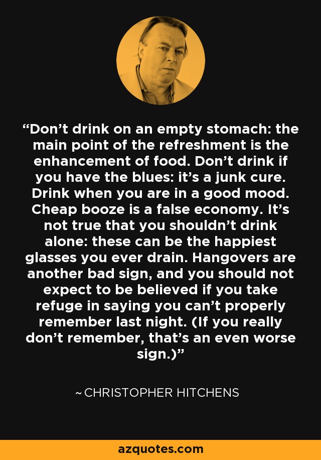 Don't drink on an empty stomach: the main point of the refreshment is the enhancement of food. Don't drink if you have the blues: it's a junk cure. Drink when you are in a good mood. Cheap booze is a false economy. It's not true that you shouldn't drink alone: these can be the happiest glasses you ever drain. Hangovers are another bad sign, and you should not expect to be believed if you take refuge in saying you can't properly remember last night. (If you really don't remember, that's an even worse sign.) - Christopher Hitchens