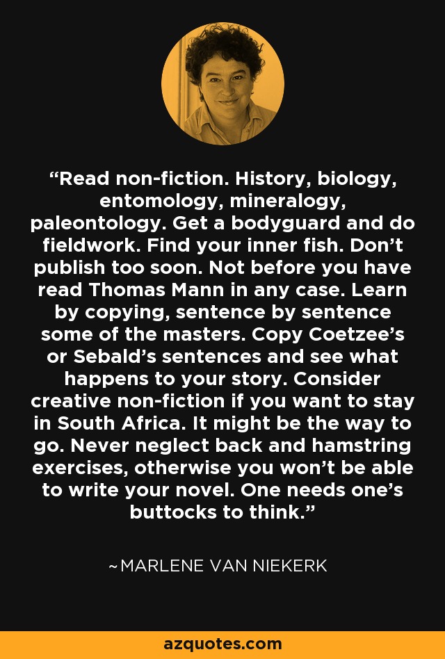 Read non-fiction. History, biology, entomology, mineralogy, paleontology. Get a bodyguard and do fieldwork. Find your inner fish. Don't publish too soon. Not before you have read Thomas Mann in any case. Learn by copying, sentence by sentence some of the masters. Copy Coetzee's or Sebald's sentences and see what happens to your story. Consider creative non-fiction if you want to stay in South Africa. It might be the way to go. Never neglect back and hamstring exercises, otherwise you won't be able to write your novel. One needs one's buttocks to think. - Marlene van Niekerk