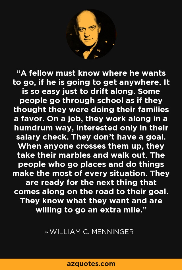 A fellow must know where he wants to go, if he is going to get anywhere. It is so easy just to drift along. Some people go through school as if they thought they were doing their families a favor. On a job, they work along in a humdrum way, interested only in their salary check. They don't have a goal. When anyone crosses them up, they take their marbles and walk out. The people who go places and do things make the most of every situation. They are ready for the next thing that comes along on the road to their goal. They know what they want and are willing to go an extra mile. - William C. Menninger