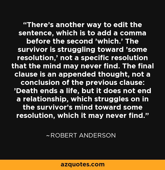 There's another way to edit the sentence, which is to add a comma before the second 'which.' The survivor is struggling toward 'some resolution,' not a specific resolution that the mind may never find. The final clause is an appended thought, not a conclusion of the previous clause: 'Death ends a life, but it does not end a relationship, which struggles on in the survivor's mind toward some resolution, which it may never find.' - Robert Anderson