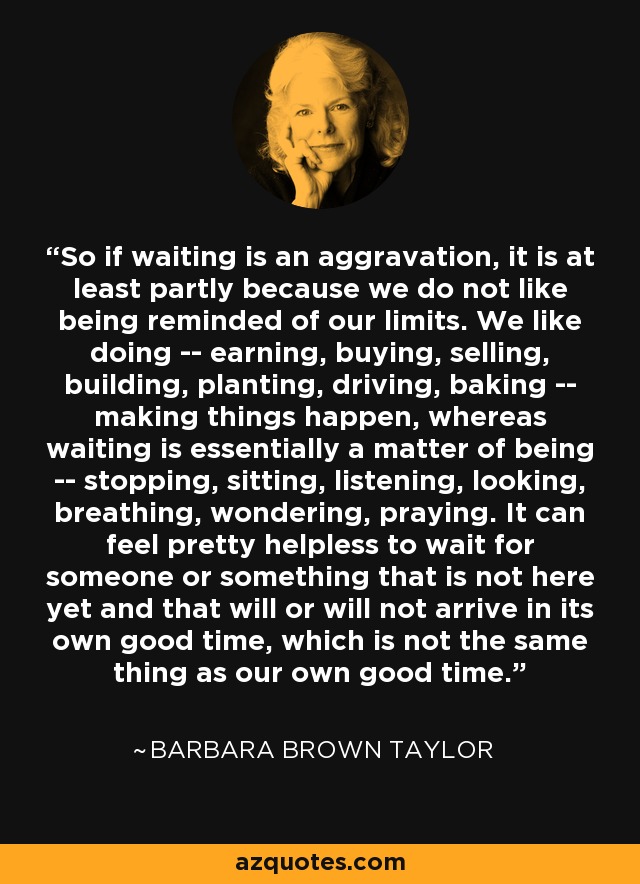 So if waiting is an aggravation, it is at least partly because we do not like being reminded of our limits. We like doing -- earning, buying, selling, building, planting, driving, baking -- making things happen, whereas waiting is essentially a matter of being -- stopping, sitting, listening, looking, breathing, wondering, praying. It can feel pretty helpless to wait for someone or something that is not here yet and that will or will not arrive in its own good time, which is not the same thing as our own good time. - Barbara Brown Taylor