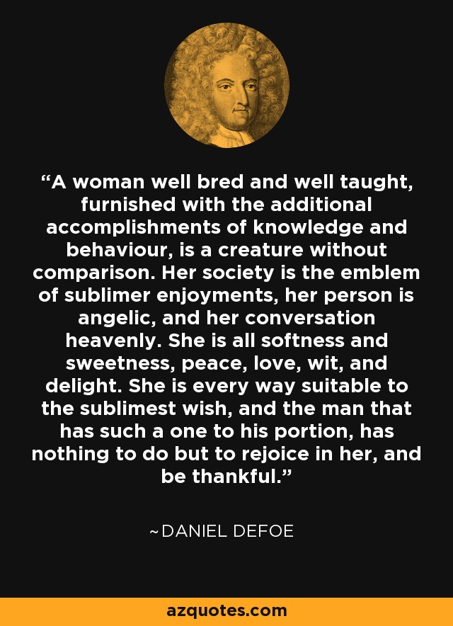 A woman well bred and well taught, furnished with the additional accomplishments of knowledge and behaviour, is a creature without comparison. Her society is the emblem of sublimer enjoyments, her person is angelic, and her conversation heavenly. She is all softness and sweetness, peace, love, wit, and delight. She is every way suitable to the sublimest wish, and the man that has such a one to his portion, has nothing to do but to rejoice in her, and be thankful. - Daniel Defoe