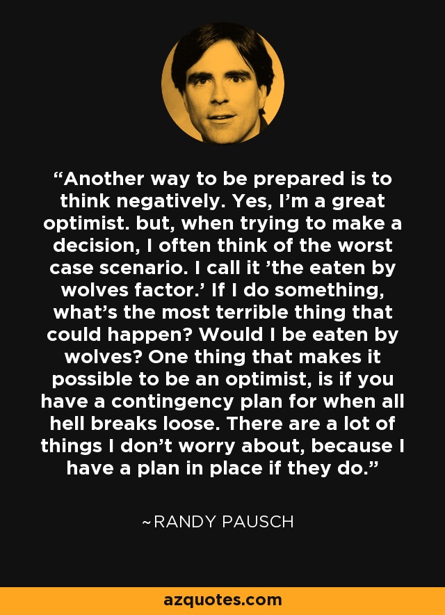 Another way to be prepared is to think negatively. Yes, I'm a great optimist. but, when trying to make a decision, I often think of the worst case scenario. I call it 'the eaten by wolves factor.' If I do something, what's the most terrible thing that could happen? Would I be eaten by wolves? One thing that makes it possible to be an optimist, is if you have a contingency plan for when all hell breaks loose. There are a lot of things I don't worry about, because I have a plan in place if they do. - Randy Pausch