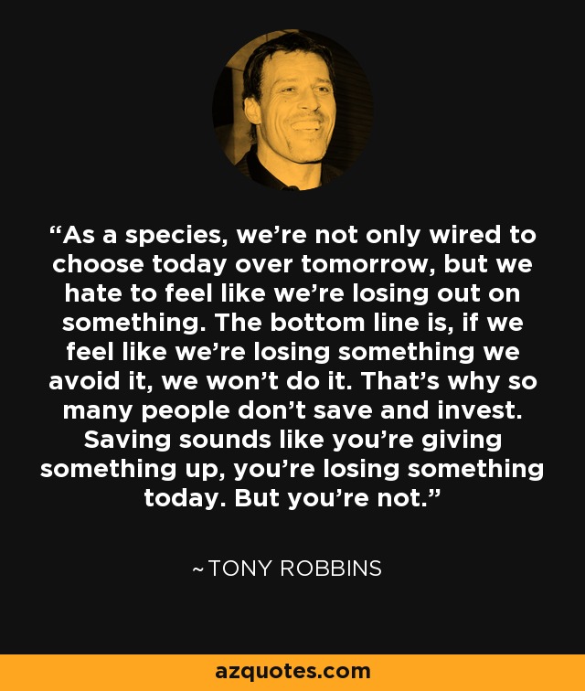 As a species, we're not only wired to choose today over tomorrow, but we hate to feel like we're losing out on something. The bottom line is, if we feel like we're losing something we avoid it, we won't do it. That's why so many people don't save and invest. Saving sounds like you're giving something up, you're losing something today. But you're not. - Tony Robbins