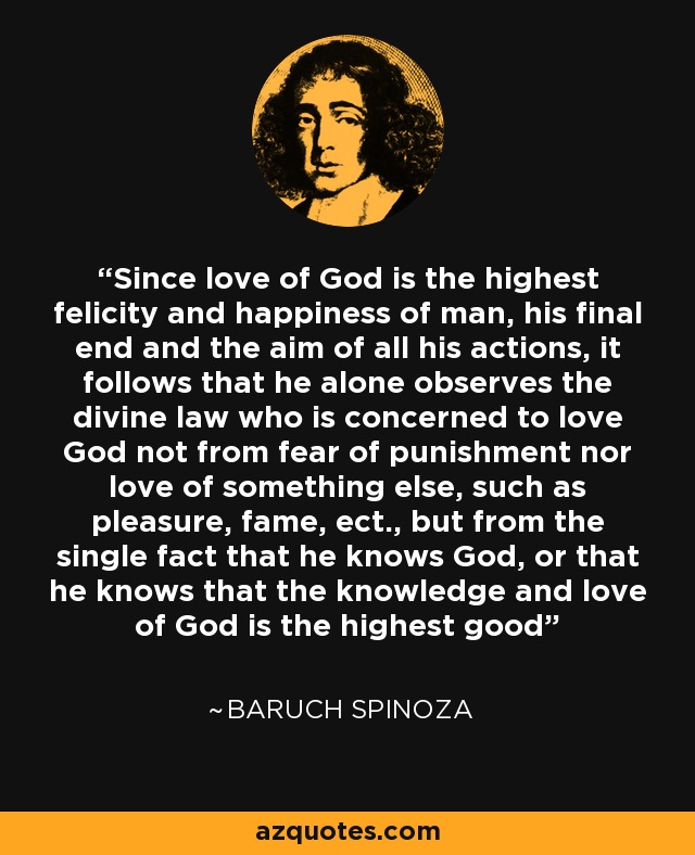 Since love of God is the highest felicity and happiness of man, his final end and the aim of all his actions, it follows that he alone observes the divine law who is concerned to love God not from fear of punishment nor love of something else, such as pleasure, fame, ect., but from the single fact that he knows God, or that he knows that the knowledge and love of God is the highest good - Baruch Spinoza