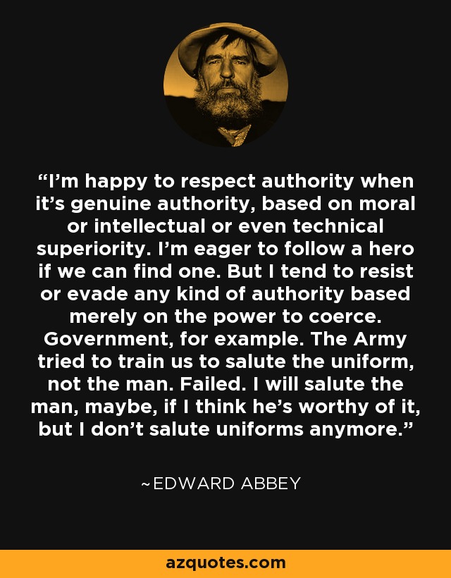 I'm happy to respect authority when it's genuine authority, based on moral or intellectual or even technical superiority. I'm eager to follow a hero if we can find one. But I tend to resist or evade any kind of authority based merely on the power to coerce. Government, for example. The Army tried to train us to salute the uniform, not the man. Failed. I will salute the man, maybe, if I think he's worthy of it, but I don't salute uniforms anymore. - Edward Abbey