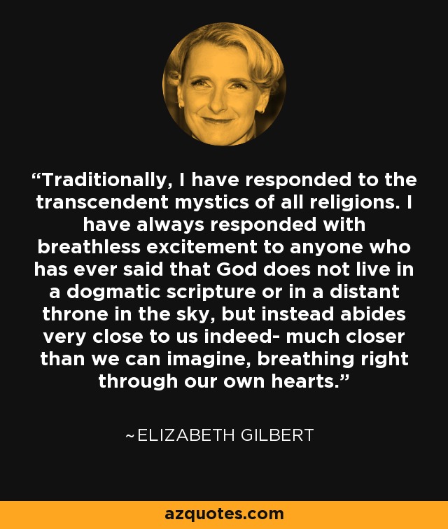 Traditionally, I have responded to the transcendent mystics of all religions. I have always responded with breathless excitement to anyone who has ever said that God does not live in a dogmatic scripture or in a distant throne in the sky, but instead abides very close to us indeed- much closer than we can imagine, breathing right through our own hearts. - Elizabeth Gilbert