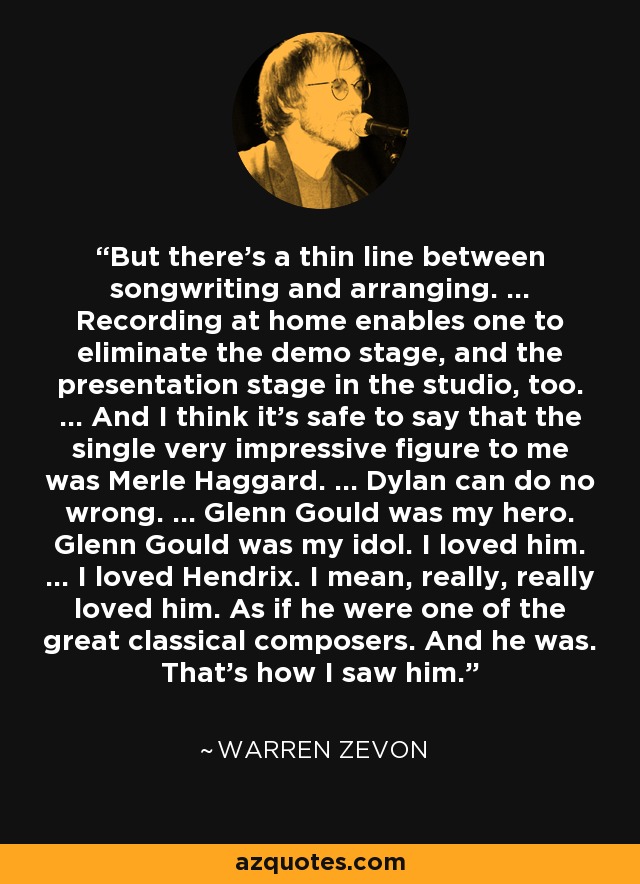 But there's a thin line between songwriting and arranging. ... Recording at home enables one to eliminate the demo stage, and the presentation stage in the studio, too. ... And I think it's safe to say that the single very impressive figure to me was Merle Haggard. ... Dylan can do no wrong. ... Glenn Gould was my hero. Glenn Gould was my idol. I loved him. ... I loved Hendrix. I mean, really, really loved him. As if he were one of the great classical composers. And he was. That's how I saw him. - Warren Zevon