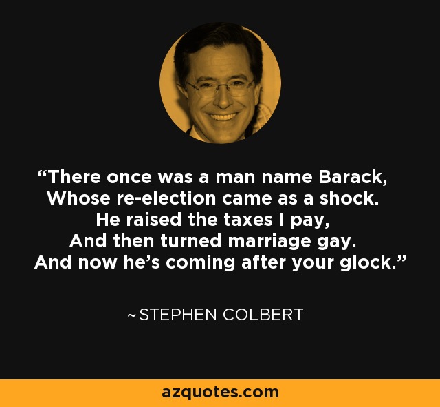 There once was a man name Barack, Whose re-election came as a shock. He raised the taxes I pay, And then turned marriage gay. And now he's coming after your glock. - Stephen Colbert