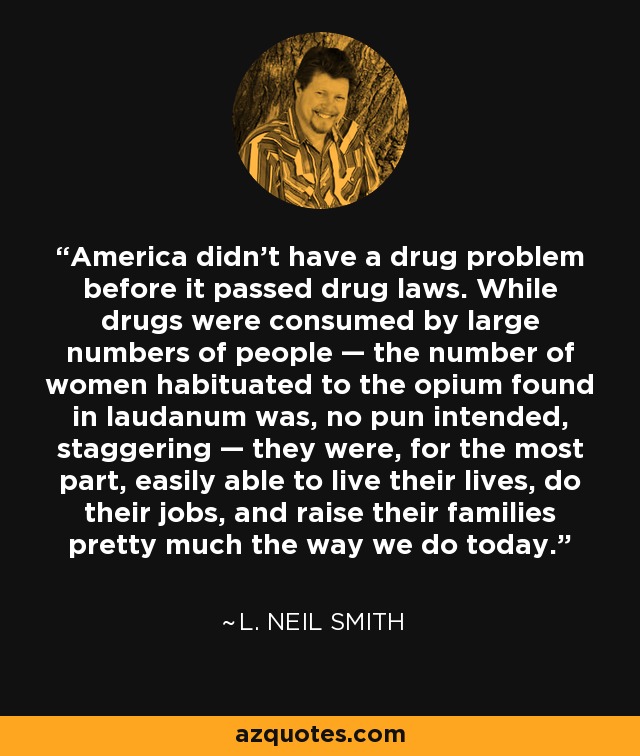 America didn't have a drug problem before it passed drug laws. While drugs were consumed by large numbers of people — the number of women habituated to the opium found in laudanum was, no pun intended, staggering — they were, for the most part, easily able to live their lives, do their jobs, and raise their families pretty much the way we do today. - L. Neil Smith