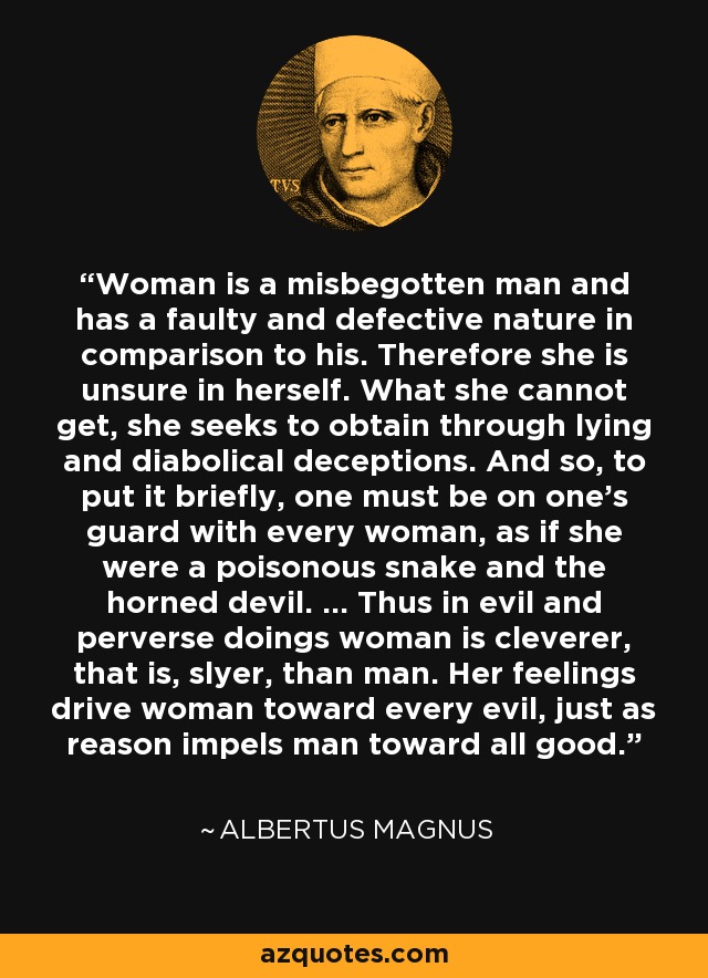 Woman is a misbegotten man and has a faulty and defective nature in comparison to his. Therefore she is unsure in herself. What she cannot get, she seeks to obtain through lying and diabolical deceptions. And so, to put it briefly, one must be on one's guard with every woman, as if she were a poisonous snake and the horned devil. ... Thus in evil and perverse doings woman is cleverer, that is, slyer, than man. Her feelings drive woman toward every evil, just as reason impels man toward all good. - Albertus Magnus