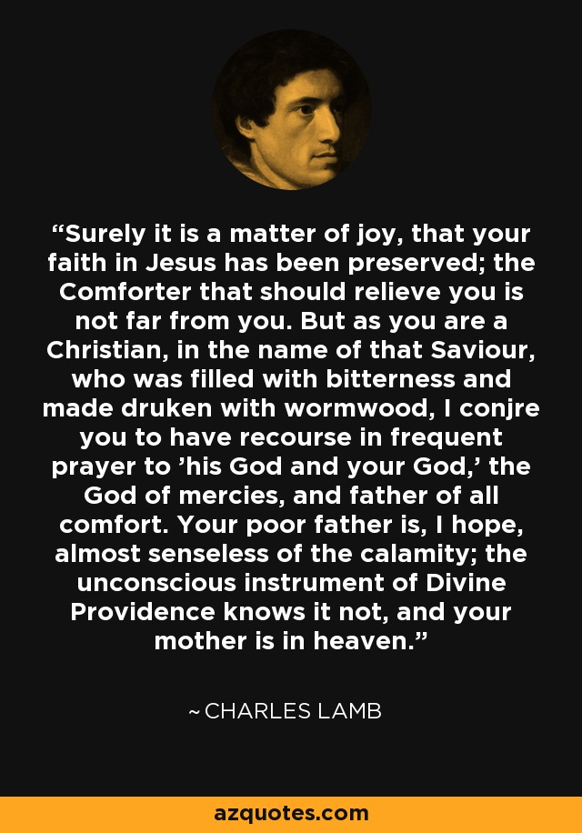 Surely it is a matter of joy, that your faith in Jesus has been preserved; the Comforter that should relieve you is not far from you. But as you are a Christian, in the name of that Saviour, who was filled with bitterness and made druken with wormwood, I conjre you to have recourse in frequent prayer to 'his God and your God,' the God of mercies, and father of all comfort. Your poor father is, I hope, almost senseless of the calamity; the unconscious instrument of Divine Providence knows it not, and your mother is in heaven. - Charles Lamb