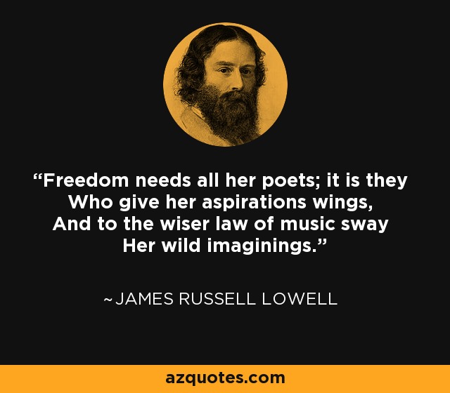 Freedom needs all her poets; it is they Who give her aspirations wings, And to the wiser law of music sway Her wild imaginings. - James Russell Lowell