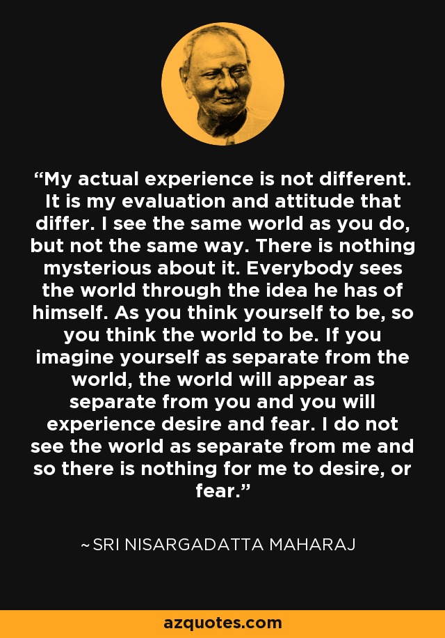 My actual experience is not different. It is my evaluation and attitude that differ. I see the same world as you do, but not the same way. There is nothing mysterious about it. Everybody sees the world through the idea he has of himself. As you think yourself to be, so you think the world to be. If you imagine yourself as separate from the world, the world will appear as separate from you and you will experience desire and fear. I do not see the world as separate from me and so there is nothing for me to desire, or fear. - Sri Nisargadatta Maharaj