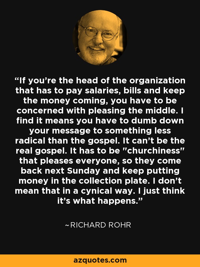 If you're the head of the organization that has to pay salaries, bills and keep the money coming, you have to be concerned with pleasing the middle. I find it means you have to dumb down your message to something less radical than the gospel. It can't be the real gospel. It has to be 