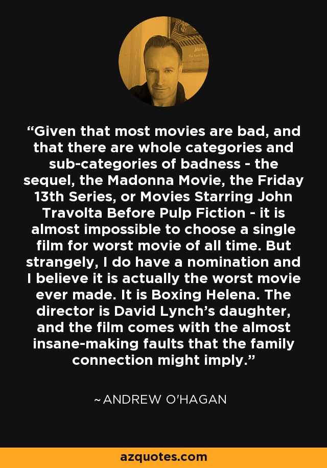 Given that most movies are bad, and that there are whole categories and sub-categories of badness - the sequel, the Madonna Movie, the Friday 13th Series, or Movies Starring John Travolta Before Pulp Fiction - it is almost impossible to choose a single film for worst movie of all time. But strangely, I do have a nomination and I believe it is actually the worst movie ever made. It is Boxing Helena. The director is David Lynch's daughter, and the film comes with the almost insane-making faults that the family connection might imply. - Andrew O'Hagan